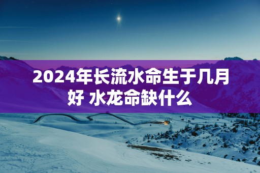 2025年长流水命生于几月好 水龙命缺什么