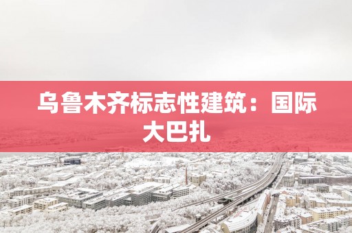 乌鲁木齐标志性建筑：国际大巴扎