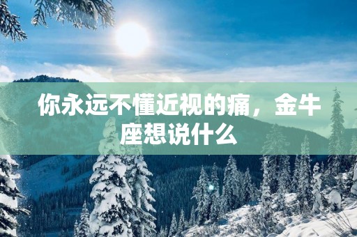 你永远不懂近视的痛，金牛座想说什么