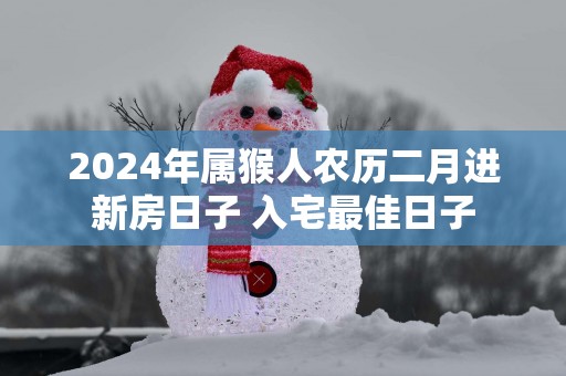 2025年属猴人农历二月进新房日子 入宅最佳日子