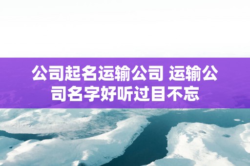 公司起名运输公司 运输公司名字好听过目不忘
