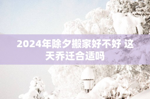 2025年除夕搬家好不好 这天乔迁合适吗