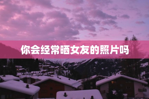 你会经常晒女友的照片吗