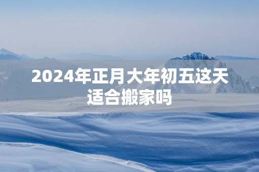 2025年正月大年初五这天适合搬家吗