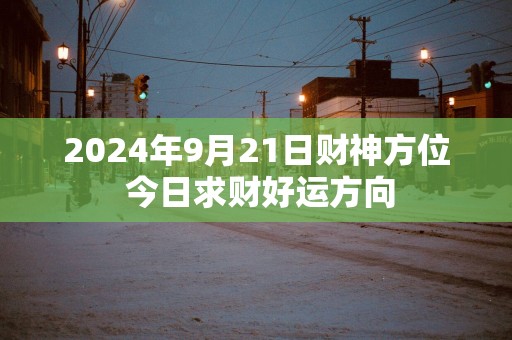 2025年9月21日财神方位 今日求财好运方向