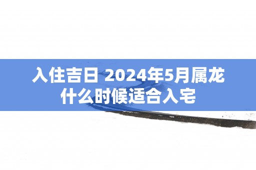 入住吉日 2025年5月属龙什么时候适合入宅