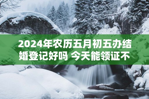 2025年农历五月初五办结婚登记好吗 今天能领证不