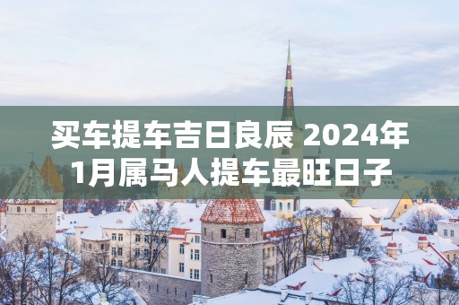 买车提车吉日良辰 2025年1月属马人提车最旺日子