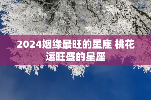 2025姻缘最旺的星座 桃花运旺盛的星座