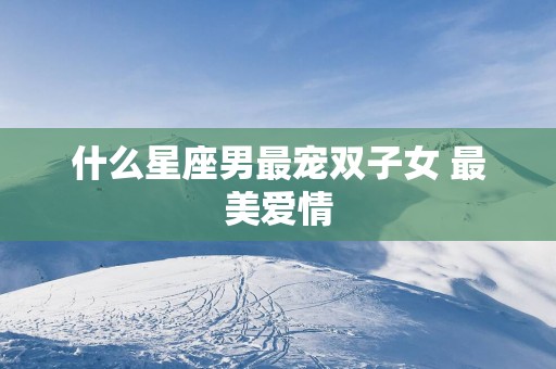 什么星座男最宠双子女 最美爱情