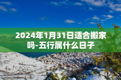 2025年1月31日适合搬家吗-五行属什么日子
