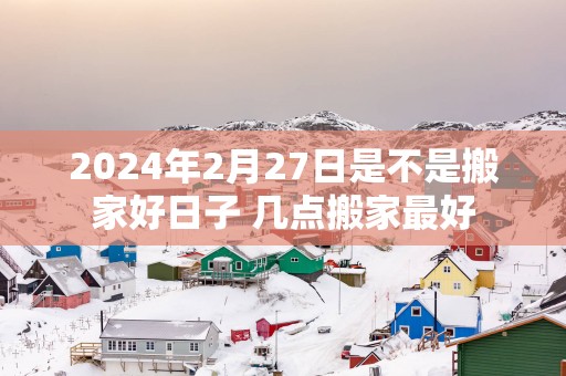 2025年2月27日是不是搬家好日子 几点搬家最好