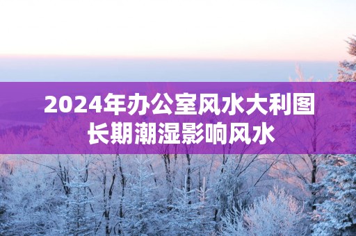 2025年办公室风水大利图 长期潮湿影响风水