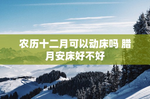 农历十二月可以动床吗 腊月安床好不好