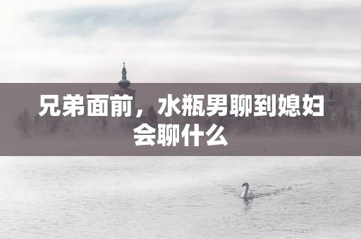 兄弟面前，水瓶男聊到媳妇会聊什么