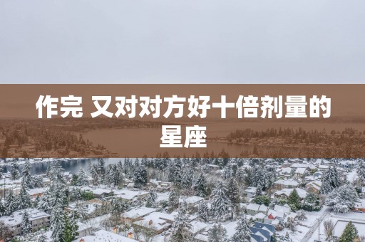 作完 又对对方好十倍剂量的星座