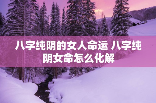 八字纯阴的女人命运 八字纯阴女命怎么化解