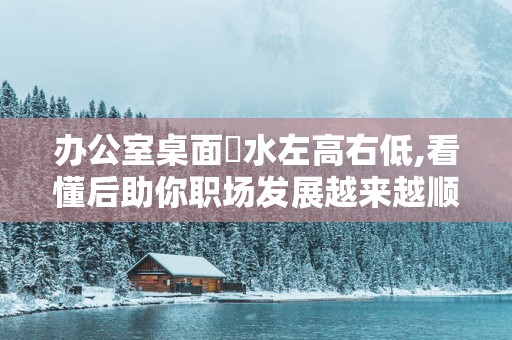 办公室桌面風水左高右低,看懂后助你职场发展越来越顺！