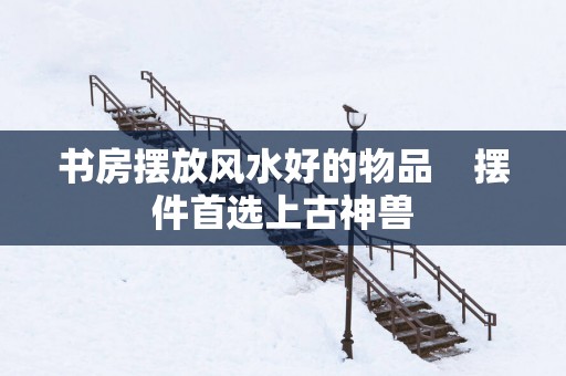 书房摆放风水好的物品    摆件首选上古神兽