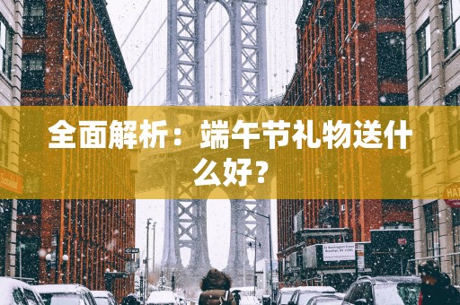全面解析：端午节礼物送什么好？