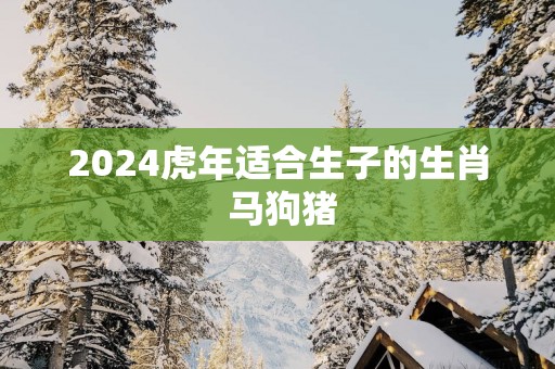 2025蛇年适合生子的生肖 马狗猪