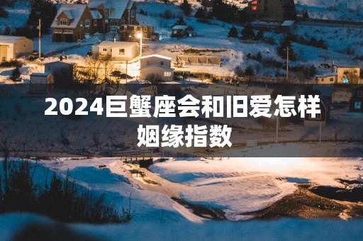 2025巨蟹座会和旧爱怎样 姻缘指数