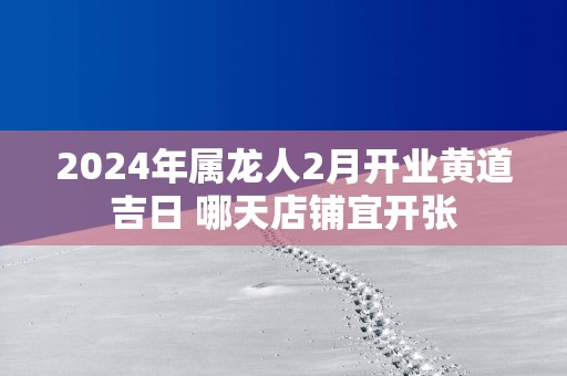 2025年属龙人2月开业黄道吉日 哪天店铺宜开张