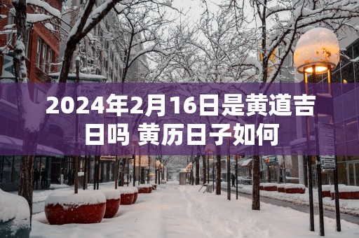 2025年2月16日是黄道吉日吗 黄历日子如何
