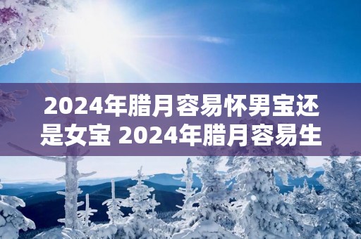 2025年腊月容易怀男宝还是女宝 2025年腊月容易生女宝吗？