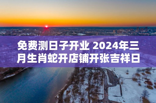 免费测日子开业 2025年三月生肖蛇开店铺开张吉祥日