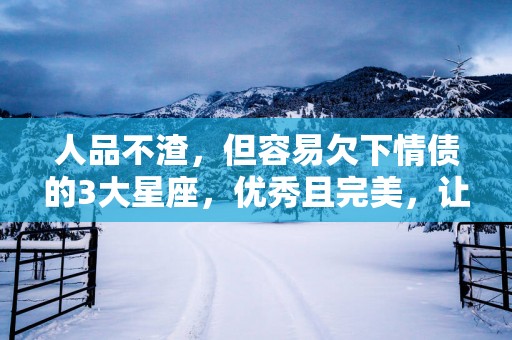 人品不渣，但容易欠下情债的3大星座，优秀且完美，让人默默付出