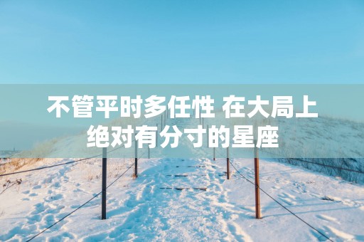 不管平时多任性 在大局上绝对有分寸的星座