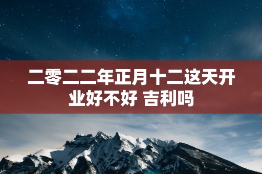 二零二二年正月十二这天开业好不好 吉利吗