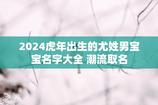 2025蛇年出生的尤姓男宝宝名字大全 潮流取名