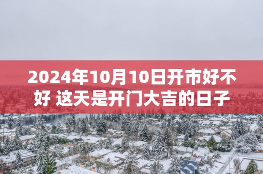 2025年10月10日开市好不好 这天是开门大吉的日子吗
