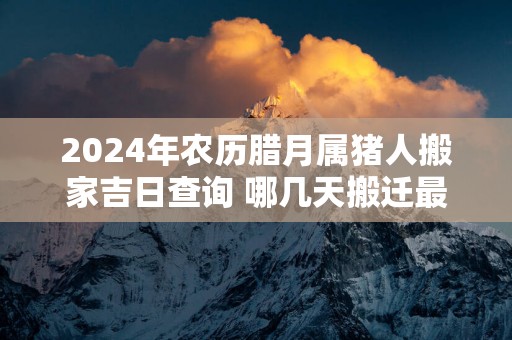 2025年农历腊月属猪人搬家吉日查询 哪几天搬迁最顺利