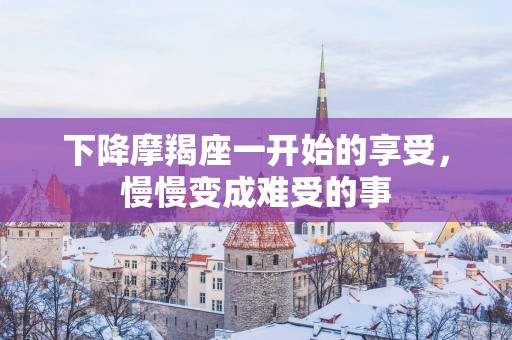 下降摩羯座一开始的享受，慢慢变成难受的事