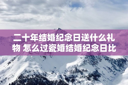 二十年结婚纪念日送什么礼物 怎么过瓷婚结婚纪念日比较好