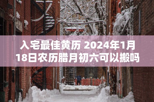 入宅最佳黄历 2025年1月18日农历腊月初六可以搬吗