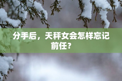 分手后，天秤女会怎样忘记前任？