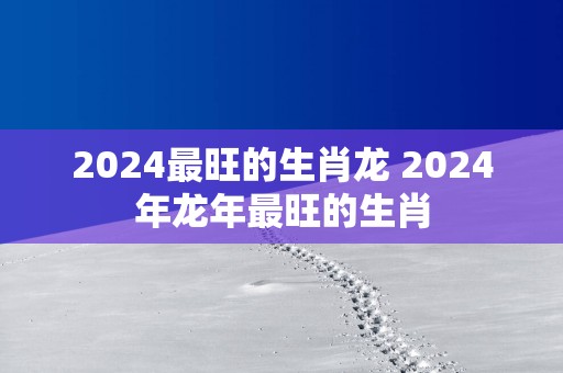 2025最旺的生肖龙 2025年蛇年最旺的生肖
