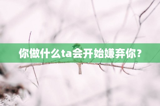 你做什么ta会开始嫌弃你？