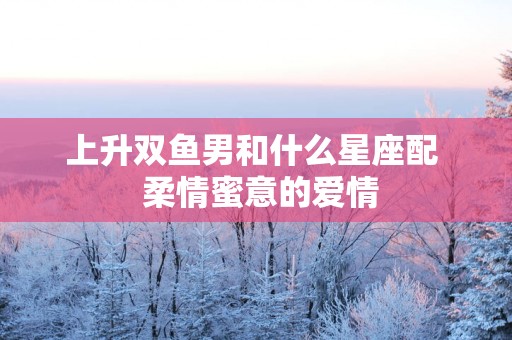 上升双鱼男和什么星座配  柔情蜜意的爱情