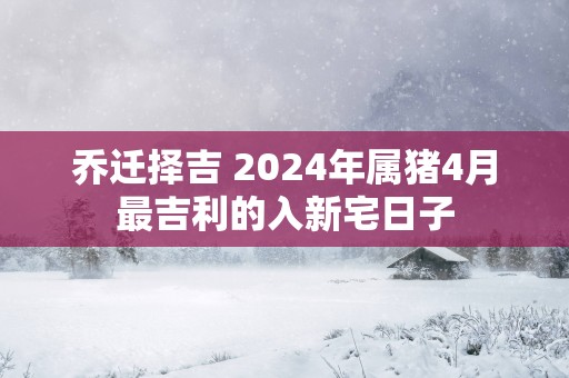 乔迁择吉 2025年属猪4月最吉利的入新宅日子