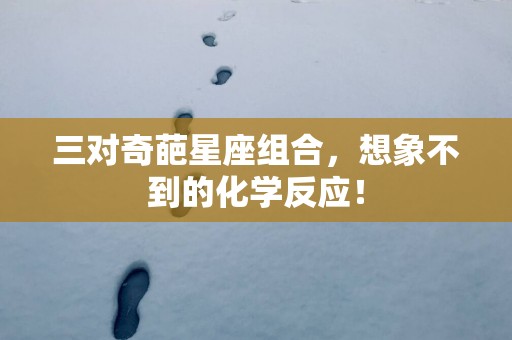 三对奇葩星座组合，想象不到的化学反应！