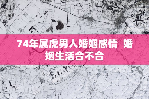 74年属虎男人婚姻感情  婚姻生活合不合