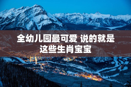 全幼儿园最可爱 说的就是这些生肖宝宝