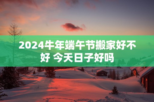 2025蛇年端午节搬家好不好 今天日子好吗