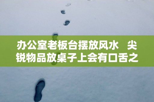 办公室老板台摆放风水   尖锐物品放桌子上会有口舌之争