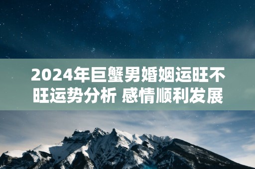 2025年巨蟹男婚姻运旺不旺运势分析 感情顺利发展